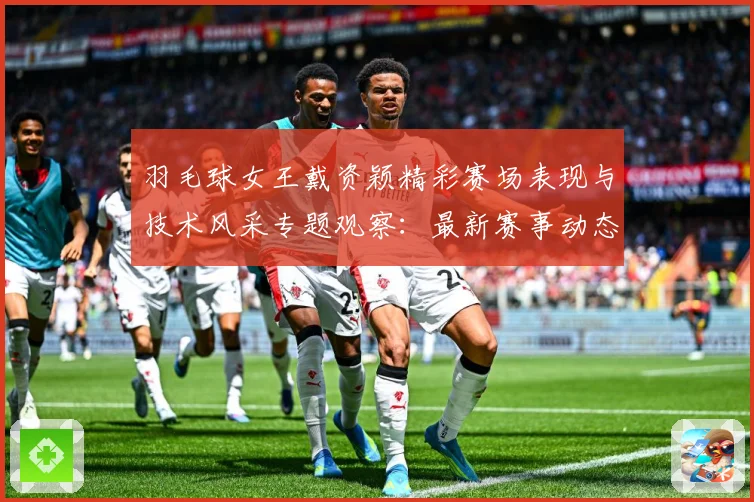 羽毛球女王戴资颖精彩赛场表现与技术风采专题观察：最新赛事动态与深度分析