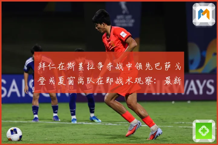 拜仁在斯基拉争夺战中领先巴萨戈登或夏窗离队在即战术观察：最新赛事动态与深度分析