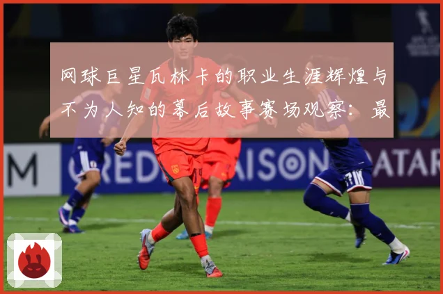 网球巨星瓦林卡的职业生涯辉煌与不为人知的幕后故事赛场观察：最新赛事动态与深度分析