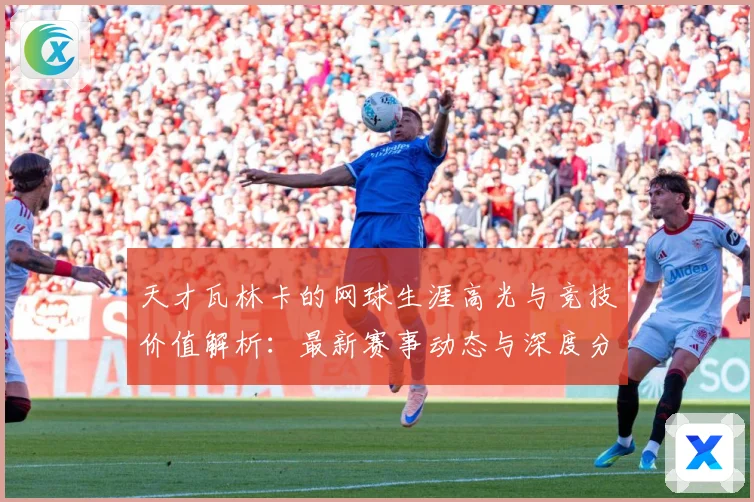 天才瓦林卡的网球生涯高光与竞技价值解析：最新赛事动态与深度分析