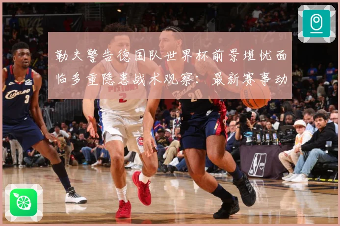 勒夫警告德国队世界杯前景堪忧面临多重隐患战术观察：最新赛事动态与深度分析