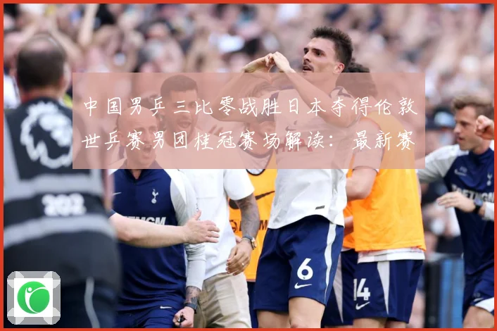 中国男乒三比零战胜日本夺得伦敦世乒赛男团桂冠赛场解读：最新赛事动态与深度分析