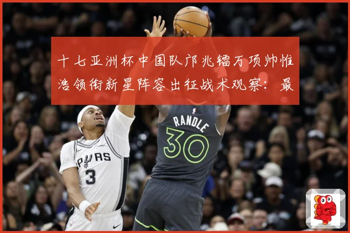 十七亚洲杯中国队邝兆镭万项帅惟浩领衔新星阵容出征战术观察：最新赛事动态与深度分析