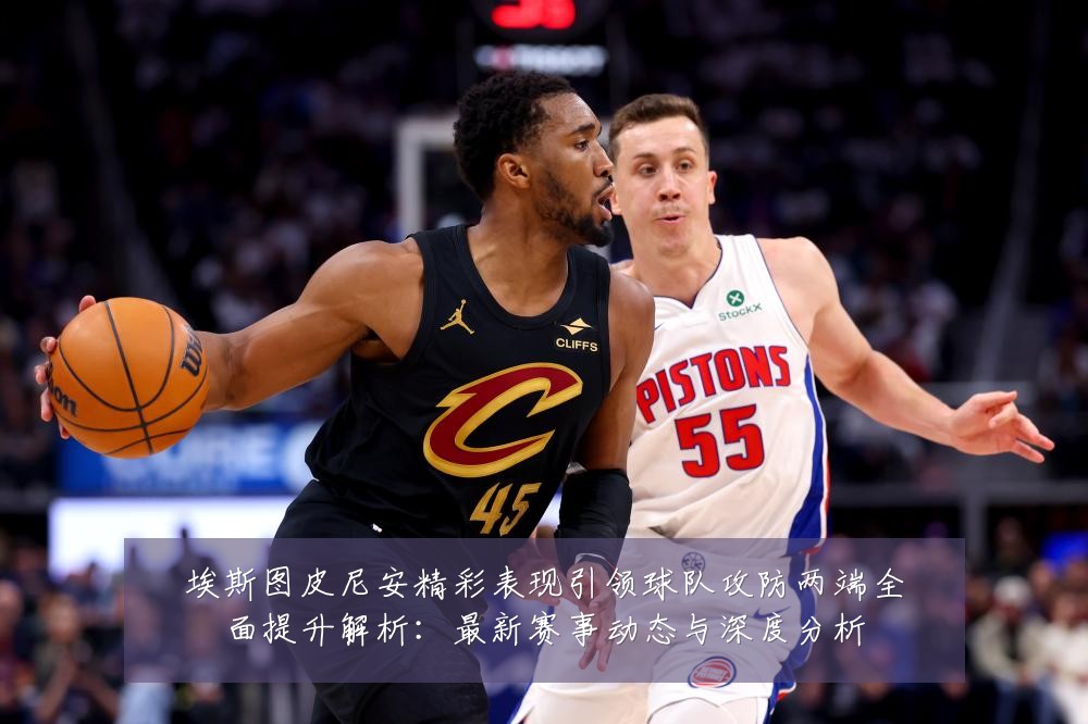 埃斯图皮尼安精彩表现引领球队攻防两端全面提升解析:最新赛事动态与深度分析