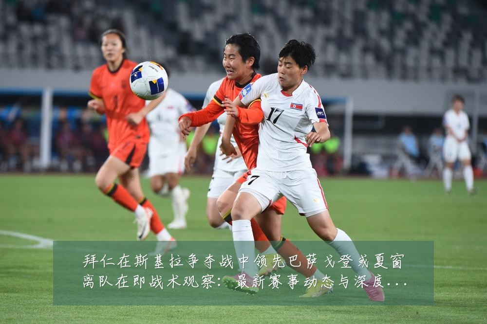 拜仁在斯基拉争夺战中领先巴萨戈登或夏窗离队在即战术观察:最新赛事动态与深度分析