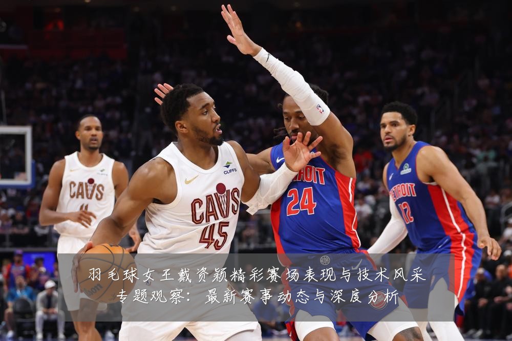 羽毛球女王戴资颖精彩赛场表现与技术风采专题观察:最新赛事动态与深度分析
